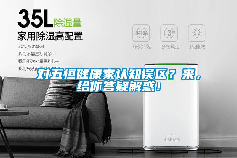 對(duì)五恒健康家認(rèn)知誤區(qū)？來(lái)，給你答疑解惑！