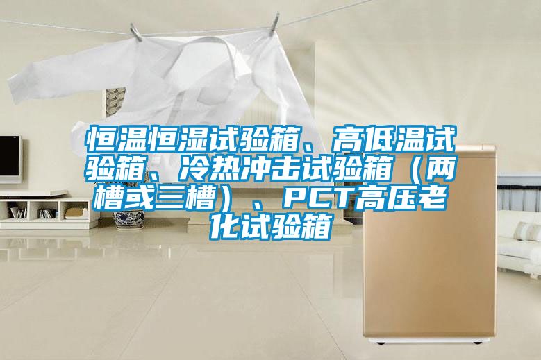 恒溫恒濕試驗(yàn)箱、高低溫試驗(yàn)箱、冷熱沖擊試驗(yàn)箱（兩槽或三槽）、PCT高壓老化試驗(yàn)箱